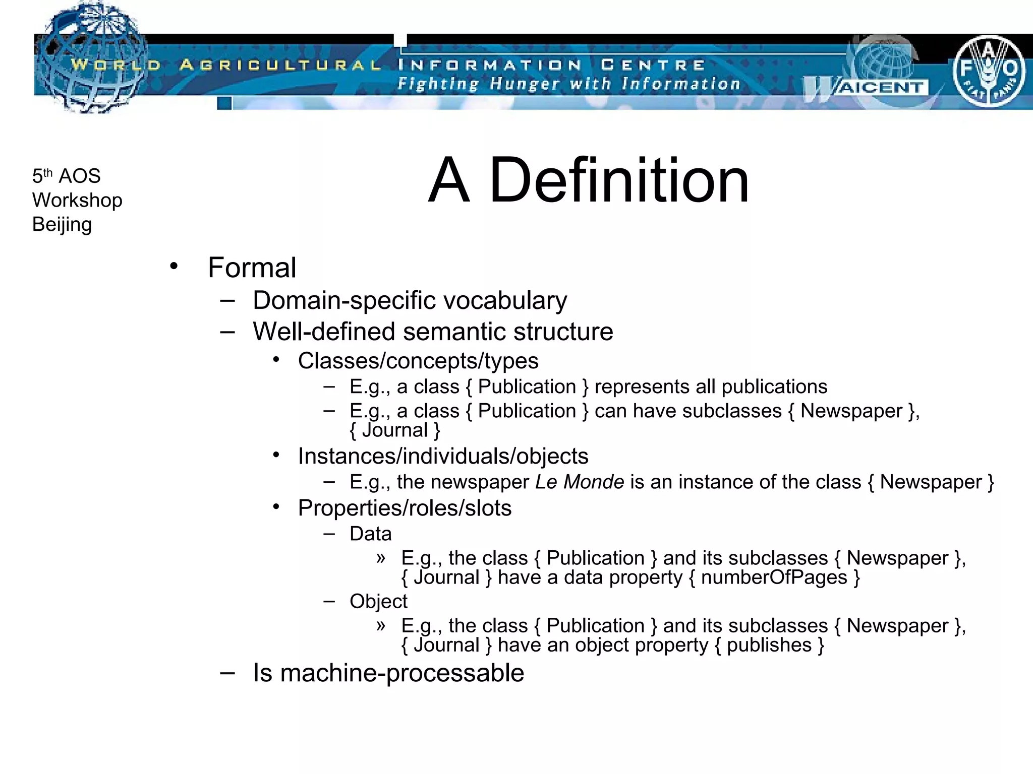 A Definition Formal Domain-specific vocabulary Well-defined semantic structure Classes/concepts/types E.g., a class { Publication } represents all publications E.g., a class { Publication } can have subclasses { Newspaper }, { Journal } Instances/individuals/objects E.g., the newspaper  Le Monde  is an instance of the class { Newspaper }  Properties/roles/slots Data E.g., the class { Publication } and its subclasses { Newspaper }, { Journal } have a data property { numberOfPages } Object E.g., the class { Publication } and its subclasses { Newspaper }, { Journal } have an object property { publishes } Is machine-processable 