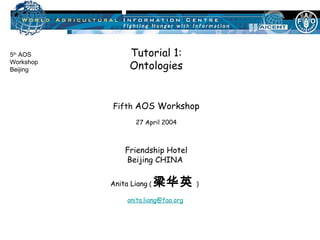 Tutorial 1: Ontologies Fifth  AOS Workshop 27 April 2004 Friendship Hotel Beijing CHINA  Anita Liang  ( 梁华英 )   [email_address]     