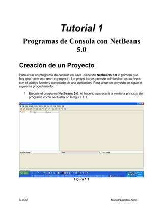 Tutorial 1 
Programas de Consola con NetBeans 
5.0 
Creación de un Proyecto 
Para crear un programa de consola en Java utilizando NetBeans 5.0 lo primero que 
hay que hacer es crear un proyecto. Un proyecto nos permite administrar los archivos 
con el código fuente y compilado de una aplicación. Para crear un proyecto se sigue el 
siguiente procedimiento: 
1. Ejecute el programa NetBeans 5.0. Al hacerlo aparecerá la ventana principal del 
programa como se ilustra en la figura 1.1. 
Figura 1.1 
ITSON Manuel Domitsu Kono 
 