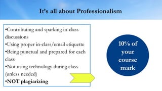 It’s all about Professionalism
•Contributing and sparking in-class
discussions
•Using proper in-class/email etiquette
•Being punctual and prepared for each
class
•Not using technology during class
(unless needed)
•NOT plagiarizing
10% of
your
course
mark
 
