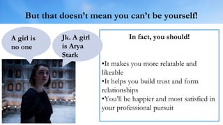 But that doesn’t mean you can’t be yourself!
In fact, you should!
•It makes you more relatable and
likeable
•It helps you build trust and form
relationships
•You’ll be happier and most satisfied in
your professional pursuit
A girl is
no one
Jk. A girl
is Arya
Stark
 