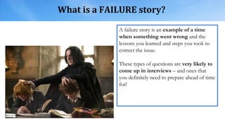 What is a FAILURE story?
A failure story is an example of a time
when something went wrong and the
lessons you learned and steps you took to
correct the issue.
These types of questions are very likely to
come up in interviews – and ones that
you definitely need to prepare ahead of time
for!
 