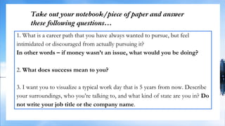 Take out your notebook/piece of paper and answer
these following questions…
1. What is a career path that you have always wanted to pursue, but feel
intimidated or discouraged from actually pursuing it?
In other words – if money wasn’t an issue, what would you be doing?
2. What does success mean to you?
3. I want you to visualize a typical work day that is 5 years from now. Describe
your surroundings, who you’re talking to, and what kind of state are you in? Do
not write your job title or the company name.
 