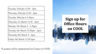 *Locations will be communicated on Connect or COOL
Tuesday 23rd Jan 12.30 - 2pm
Thursday 25th Jan 12.30 - 2pm
Tuesday 30th Jan 4-5.30pm
Thursday 1st March 12.30 - 2pm
Monday 5th March 4 - 5.30pm
Tuesday 6th March 12.30pm - 2pm
Thursday 8th March 4 - 6pm
Friday 9th March 12.30-2pm
Sign up for
Office Hours
on COOL
 