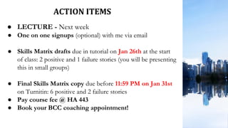 ACTION ITEMS
● LECTURE - Next week
● One on one signups (optional) with me via email
● Skills Matrix drafts due in tutorial on Jan 26th at the start
of class: 2 positive and 1 failure stories (you will be presenting
this in small groups)
● Final Skills Matrix copy due before 11:59 PM on Jan 31st
on Turnitin: 6 positive and 2 failure stories
● Pay course fee @ HA 443
● Book your BCC coaching appointment!
 