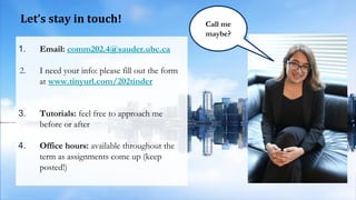 1. Email: comm202.4@sauder.ubc.ca
2. I need your info: please fill out the form
at www.tinyurl.com/202tinder
3. Tutorials: feel free to approach me
before or after
4. Office hours: available throughout the
term as assignments come up (keep
posted!)
Let’s stay in touch! Call me
maybe?
 