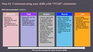 Step #2: Communicating your skills with “STAR” statements
Skill demonstrated: Initiative
Situation
•During my
internship at
McKinsey this past
summer, I
participating on a
recruitment planning
call.
Task
•During this call, the
team was
brainstorming more
engaging ways to
market McKinsey’s
internship program.
Action
•I saw an opportunity
to contribute and
suggested creating
a marketing video
•After the meeting, I
created a workplan
detailing the
timeline, steps, and
resources required
•I presented the plan
and outlined the
benefits to the
Recruitment
Manager and got his
buy-in and
proceeded in
creating the video
Result
•After creating the
video, I received
praise from both the
Recruitment
Manager and the
Managing Partner of
the office for taking
initiative and
ownership over the
project, even as an
intern
Link
•I am a highly
proactive individual
and will be
constantly searching
and pursing for
opportunities to
create an impact in
all of the work that I
do.
Fill out the 5 areas for each of your skills
 