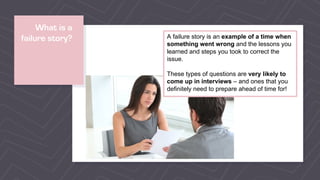 What is a
failure story? A failure story is an example of a time when
something went wrong and the lessons you
learned and steps you took to correct the
issue.
These types of questions are very likely to
come up in interviews – and ones that you
definitely need to prepare ahead of time for!
 