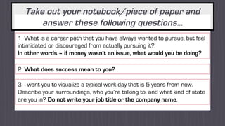 Take out your notebook/piece of paper and
answer these following questions…
1. What is a career path that you have always wanted to pursue, but feel
intimidated or discouraged from actually pursuing it?
In other words – if money wasn’t an issue, what would you be doing?
2. What does success mean to you?
3. I want you to visualize a typical work day that is 5 years from now.
Describe your surroundings, who you’re talking to, and what kind of state
are you in? Do not write your job title or the company name.
 