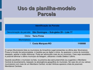 Uso da planilha-modelo
                     Parcela

                                   Identificação da Parcela


  Denominação da parcela: São Domingos – Sub-gleba 29 – Lote 17
                      Gleba: Terra Firme
                Município(s):
                            1 Costa Marques-RO                                      1100080


O campo Município(s) lista os municípios da Amazônia Legal (presentes na última aba: Municípios).
Possui a função de autocompletar, à medida que se digita o nome. Ao aparecer o nome do município
desejado, apertar o botão Adicionar. Pode ser adicionado mais de um município. Caso seja necessário,
é possível eliminar o último município da listagem, utilizando o botão Deleta o último.
Quando escolhido o município na lista, na próxima aba será preenchido (ou sugerido) o Meridiano
Central do levantamento, baseado na abrangência geográfica do município. No caso de um (ou vários)
município(s) com mais de um Meridiano Central, na aba Vértices aparece a lista de possíveis
Meridianos Centrais.
 