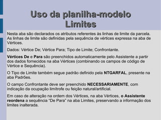 Uso da planilha-modelo
                   Limites
Nesta aba são declarados os atributos referentes às linhas de limite da parcela.
As linhas de limite são definidas pela sequência de vértices expressa na aba de
Vértices.
Dados: Vértice De; Vértice Para; Tipo de Limite; Confrontante.
Vértices De e Para são preenchidos automaticamente pelo Assistente a partir
dos dados fornecidos na aba Vértices (combinando os campos de código de
Vértice e Sequência).
O Tipo de Limite também segue padrão definido pela NTGARFAL, presente na
aba Padrões.
O campo Confrontante deve ser preenchido NECESSARIAMENTE, com
indicação da ocupação limítrofe ou feição natural/artificial.
Em caso de alteração na ordem dos Vértices, na aba Vértices, o Assistente
reordena a sequência “De Para” na aba Limites, preservando a informação dos
limites inalterada.
 