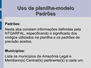 Uso da planilha-modelo
              Padrões
Padrões:
Nesta aba constam informações definidas pela
NTGARFAL, especificando o significado dos
códigos utilizados na planilha e os padrões de
precisão aceitos.

Municípios:
Lista os municípios da Amazônia Legal e
Meridiano(s) Central(is) pertinente(s) a cada um.
 