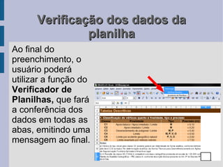 Verificação dos dados da
               planilha
Ao final do
preenchimento, o
usuário poderá
utilizar a função do
Verificador de
Planilhas, que fará
a conferência dos
dados em todas as
abas, emitindo uma
mensagem ao final.
 