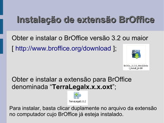 Instalação de extensão BrOffice
Obter e instalar o BrOffice versão 3.2 ou maior
[ http://www.broffice.org/download ];



Obter e instalar a extensão para BrOffice
denominada “TerraLegalx.x.x.oxt”;


Para instalar, basta clicar duplamente no arquivo da extensão
no computador cujo BrOffice já esteja instalado.
 