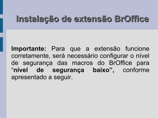 Instalação de extensão BrOffice


Importante: Para que a extensão funcione
corretamente, será necessário configurar o nível
de segurança das macros do BrOffice para
“nível de segurança baixo”, conforme
apresentado a seguir.
 
