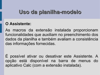 Uso da planilha-modelo

O Assistente:
As macros da extensão instalada proporcionam
funcionalidades que auxiliam no preenchimento dos
dados da planilha e também avaliam a consistência
das informações fornecidas.


É possível ativar ou desativar este Assistente. A
opção está disponível na barra de menus do
aplicativo Calc (com a extensão instalada).
 