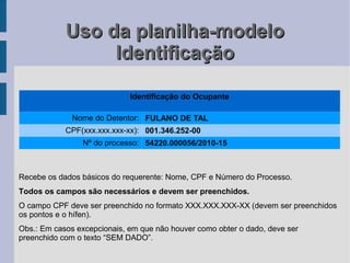 Uso da planilha-modelo
                 Identificação

                             Identificação do Ocupante

              Nome do Detentor: FULANO DE TAL
            CPF(xxx.xxx.xxx-xx): 001.346.252-00
                Nº do processo: 54220.000056/2010-15



Recebe os dados básicos do requerente: Nome, CPF e Número do Processo.
Todos os campos são necessários e devem ser preenchidos.
O campo CPF deve ser preenchido no formato XXX.XXX.XXX-XX (devem ser preenchidos
os pontos e o hífen).
Obs.: Em casos excepcionais, em que não houver como obter o dado, deve ser
preenchido com o texto “SEM DADO”.
 