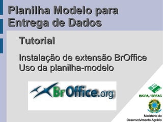 Planilha Modelo para
Entrega de Dados
  Tutorial
  Instalação de extensão BrOffice
  Uso da planilha-modelo

                                    INCRA / SRFAC




                                       Ministério do
                            Desenvolvimento Agrário
 
