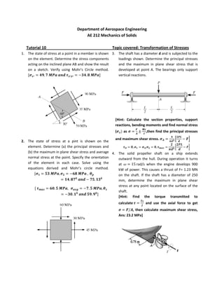 Department of Aerospace Engineering
                                      AE 212 Mechanics of Solids

   Tutorial 10                                         Topic covered: Transformation of Stresses
1. The state of stress at a point in a member is shown 3. The shaft has a diameter d and is subjected to the
   on the element. Determine the stress components        loadings shown. Determine the principal stresses
   acting on the inclined plane AB and show the result    and the maximum in plane shear stress that is
   on a sketch. Verify using Mohr’s Circle method.        developed at point A. The bearings only support
                                                          vertical reactions.




                                                         [Hint: Calculate the section properties, support
                                                         reactions, bending moments and find normal stress
                                                         (      as           ,then find the principal stresses
                                                       and maximum shear stress.
2. The state of stress at a pint is shown on the
   element. Determine (a) the principal stresses and
   (b) the maximum in plane shear stress and average 4. The solid propeller shaft on a ship extends
   normal stress at the point. Specify the orientation   outward from the hull. During operation it turns
   of the element in each case. Solve using the          at          rad/s when the engine develops 900
   equations derived and Mohr’s circle method.           kW of power. This causes a thrust of F= 1.23 MN
                                                         on the shaft. If the shaft has a diameter of 250
                                                         mm, determine the maximum in plane shear
                                                         stress at any point located on the surface of the
                                                         shaft.
                                                         [Hint: Find the torque transmitted to
                                                             calculate       and use the axial force to get
                                                                      , then calculate maximum shear stress,
                                                             Ans: 23.2 MPa]
 