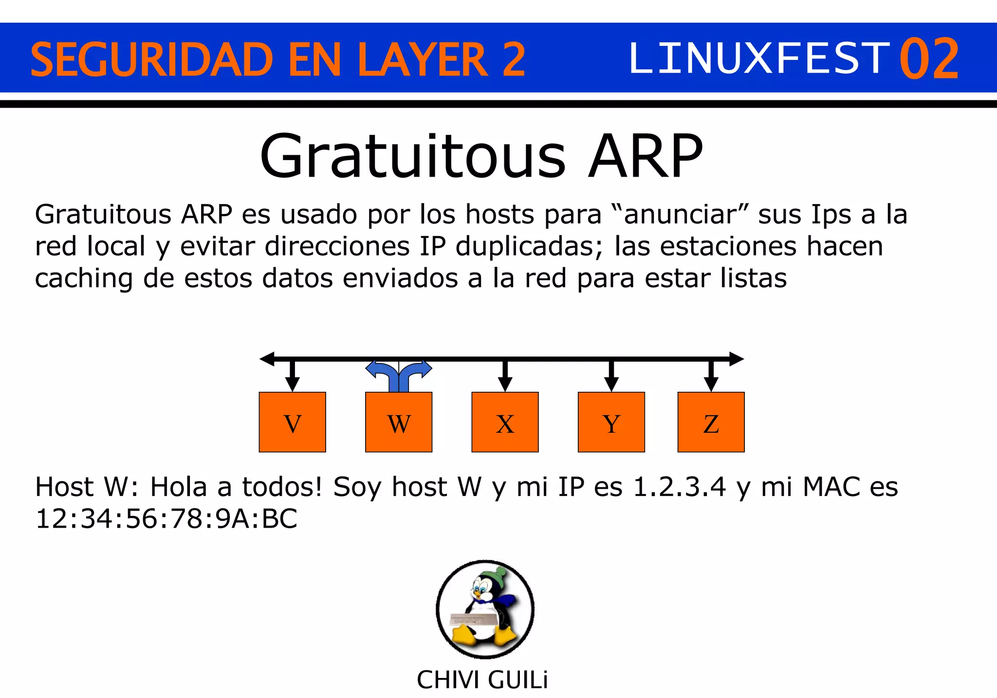 02 CHIVI GUILi Gratuitous ARP SEGURIDAD EN LAYER 2 LINUXFEST V Z W Y X Gratuitous ARP es usado por los hosts para “anunciar” sus Ips a la red local y evitar direcciones IP duplicadas; las estaciones hacen caching de estos datos enviados a la red para estar listas  Host W: Hola a todos! Soy host W y mi IP es 1.2.3.4 y mi MAC es 12:34:56:78:9A:BC 