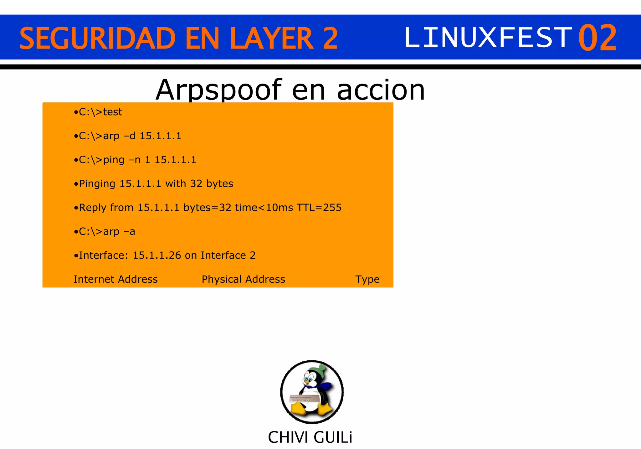 02 CHIVI GUILi SEGURIDAD EN LAYER 2 LINUXFEST Arpspoof en accion C:\>test C:\>arp –d 15.1.1.1 C:\>ping –n 1 15.1.1.1 Pinging 15.1.1.1 with 32 bytes Reply from 15.1.1.1 bytes=32 time<10ms TTL=255 C:\>arp –a Interface: 15.1.1.26 on Interface 2 Internet Address Physical Address Type 