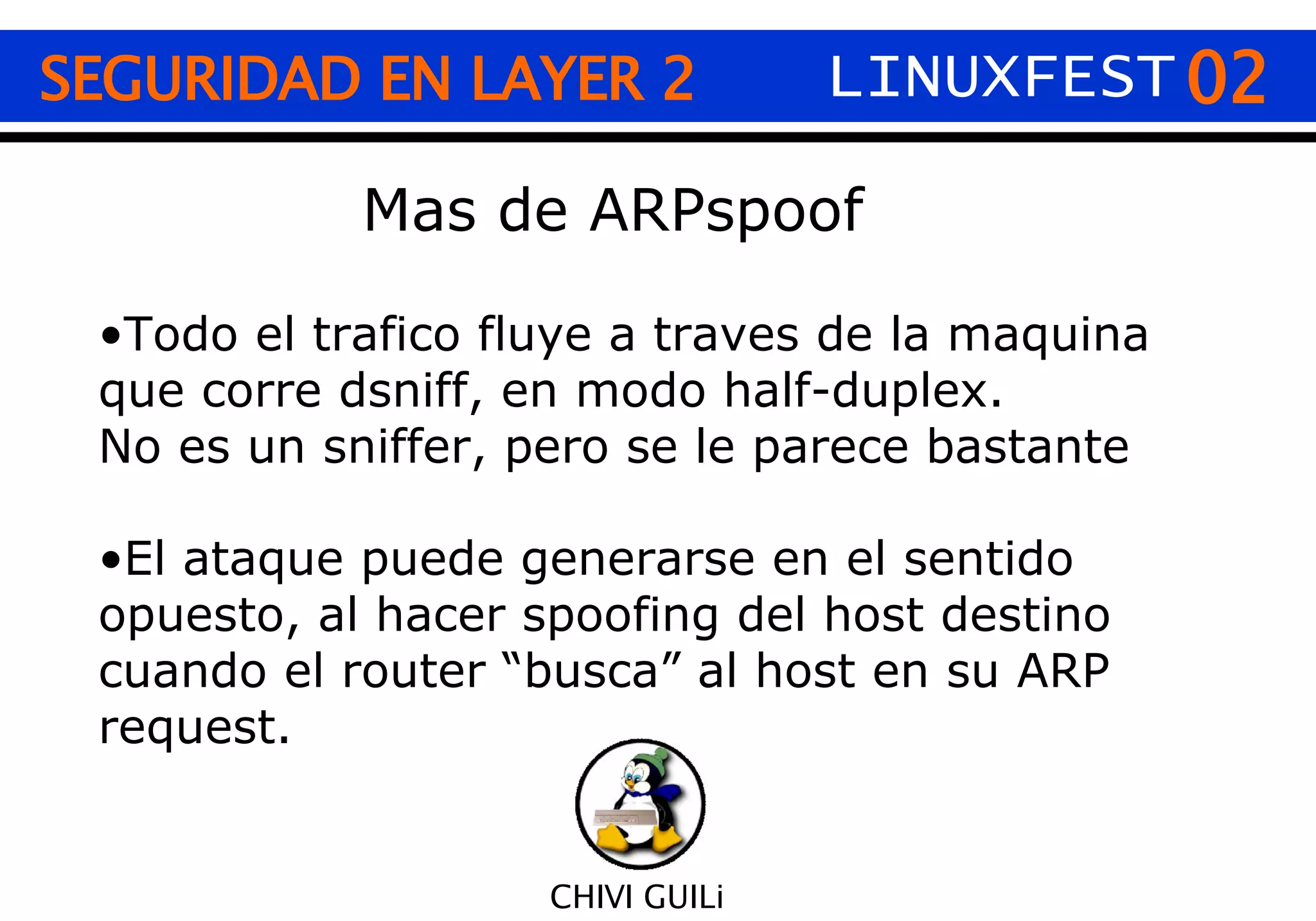 02 CHIVI GUILi SEGURIDAD EN LAYER 2 LINUXFEST Mas de ARPspoof Todo el trafico fluye a traves de la maquina que corre dsniff, en modo half-duplex. No es un sniffer, pero se le parece bastante El ataque puede generarse en el sentido opuesto, al hacer spoofing del host destino cuando el router “busca” al host en su ARP request. 