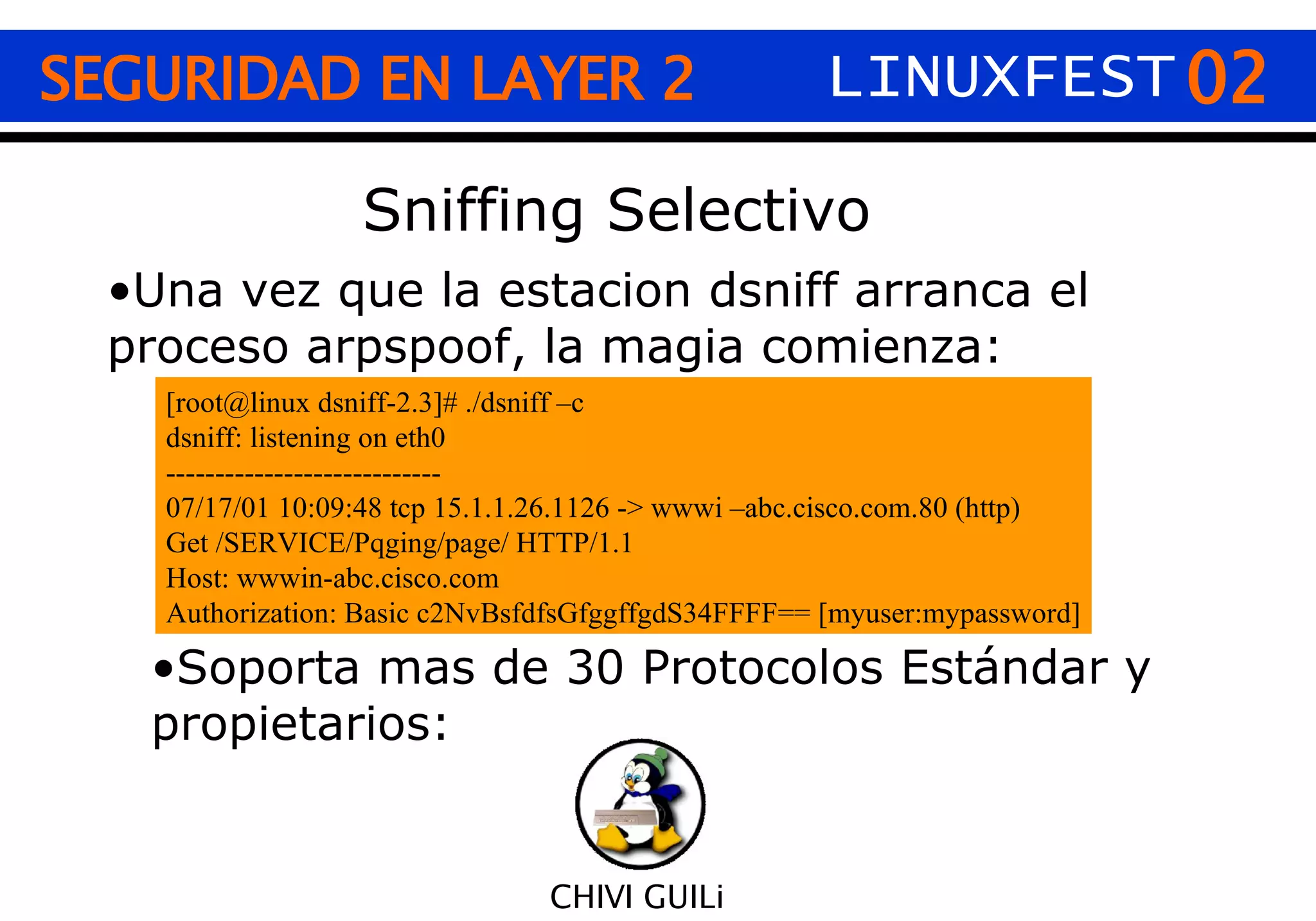 02 CHIVI GUILi SEGURIDAD EN LAYER 2 LINUXFEST Sniffing Selectivo Una vez que la estacion dsniff arranca el proceso arpspoof, la magia comienza: [root@linux dsniff-2.3]# ./dsniff –c dsniff: listening on eth0 ---------------------------- 07/17/01 10:09:48 tcp 15.1.1.26.1126 -> wwwi –abc.cisco.com.80 (http) Get /SERVICE/Pqging/page/ HTTP/1.1 Host: wwwin-abc.cisco.com Authorization: Basic c2NvBsfdfsGfggffgdS34FFFF== [myuser:mypassword] Soporta mas de 30 Protocolos Estándar y propietarios: 