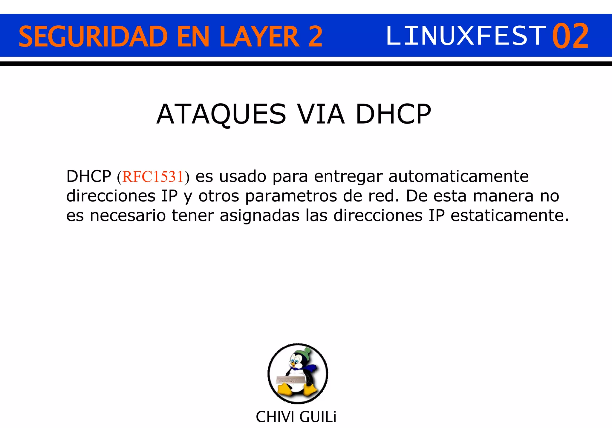 02 CHIVI GUILi SEGURIDAD EN LAYER 2 LINUXFEST ATAQUES VIA DHCP DHCP  ( RFC1531 )  es usado para entregar automaticamente direcciones IP y otros parametros de red. De esta manera no es necesario tener asignadas las direcciones IP estaticamente. 