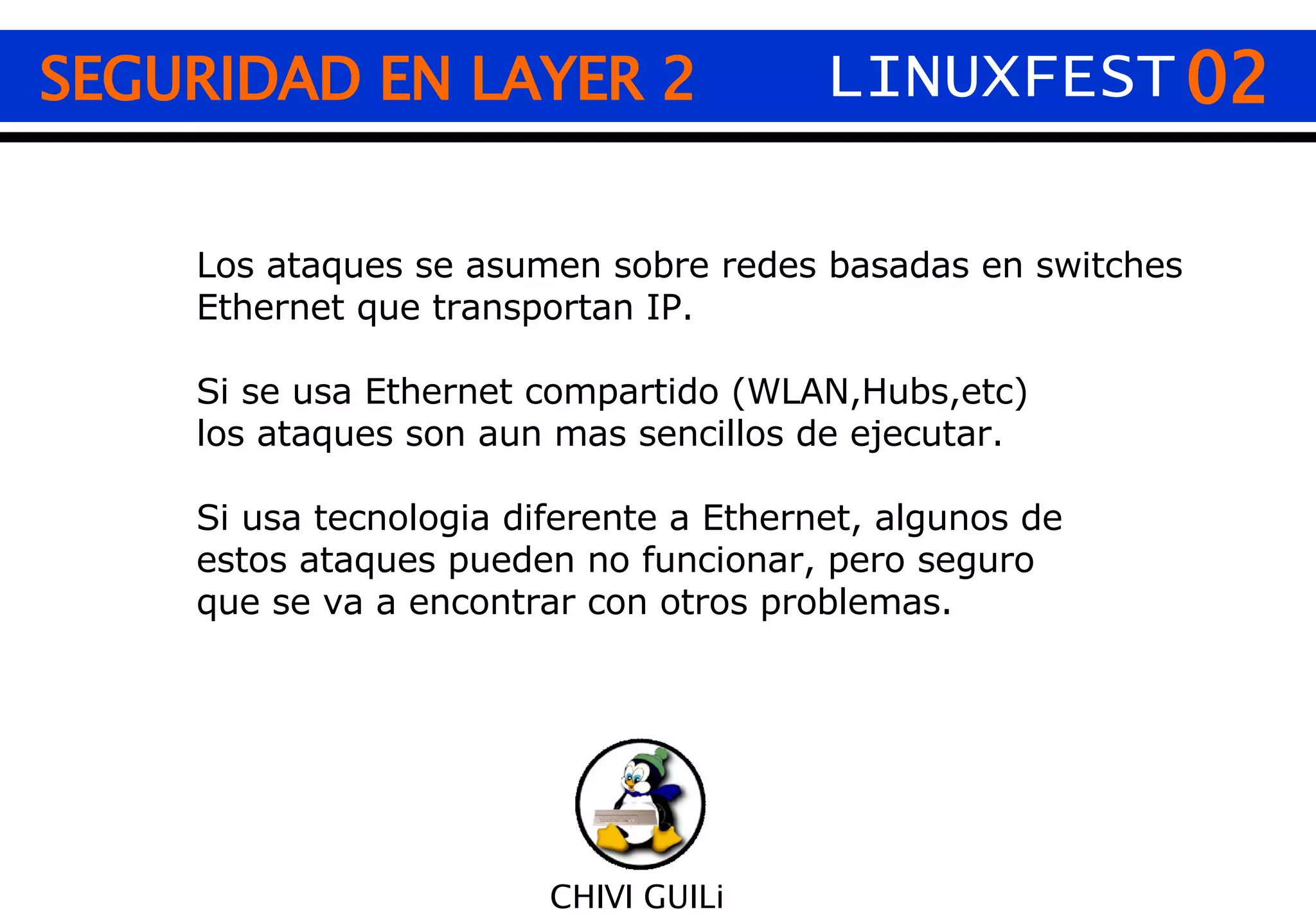 02 CHIVI GUILi Los ataques se asumen sobre redes basadas en switches Ethernet que transportan IP. Si se usa Ethernet compartido (WLAN,Hubs,etc) los ataques son aun mas sencillos de ejecutar. Si usa tecnologia diferente a Ethernet, algunos de  estos ataques pueden no funcionar, pero seguro  que se va a encontrar con otros problemas. SEGURIDAD EN LAYER 2 LINUXFEST 