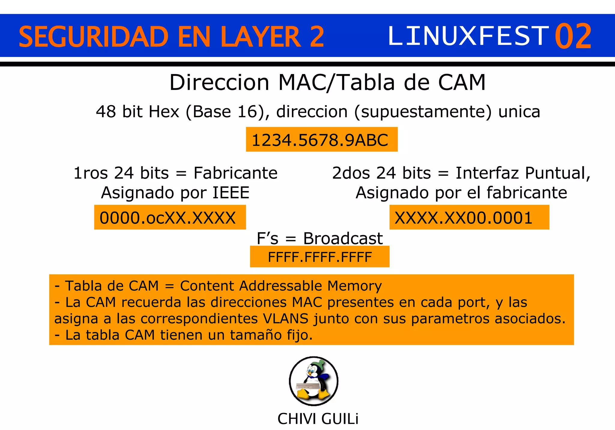 02 CHIVI GUILi SEGURIDAD EN LAYER 2 Direccion MAC/Tabla de CAM 48 bit Hex (Base 16), direccion (supuestamente) unica 1234.5678.9ABC 1ros 24 bits = Fabricante Asignado por IEEE 2dos 24 bits = Interfaz Puntual, Asignado por el fabricante 0000.ocXX.XXXX XXXX.XX00.0001 F’s = Broadcast FFFF.FFFF.FFFF - Tabla de CAM = Content Addressable Memory - La CAM recuerda las direcciones MAC presentes en cada port, y las  asigna a las correspondientes VLANS junto con sus parametros asociados. - La tabla CAM tienen un tamaño fijo. LINUXFEST 