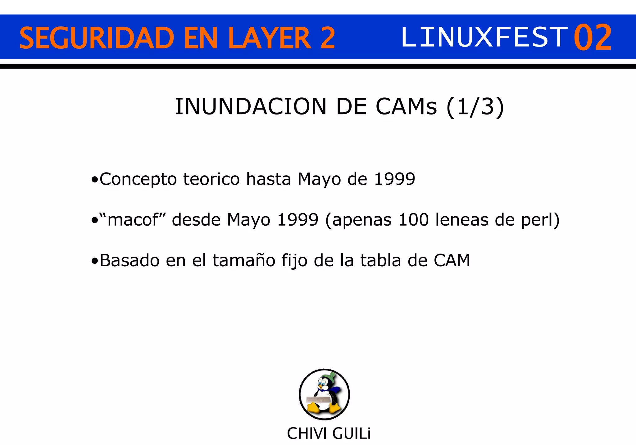 02 CHIVI GUILi SEGURIDAD EN LAYER 2 INUNDACION DE CAMs (1/3) Concepto teorico hasta Mayo de 1999 “ macof” desde Mayo 1999 (apenas 100 leneas de perl) Basado en el tamaño fijo de la tabla de CAM LINUXFEST 