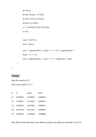 k1=f(x,y); 
k2=f((x+h/2),(y + k1*h/2)); 
k3=f((x+ h/2) ,(y+k2*h/2)); 
k4=f(x+h, y+h*k3); 
y= y+ (h/6)*(k1+2*k2+2*k3+k4); 
x=x+h; 
exact= 2/(x*x-2); 
error= exact-y; 
cout << setprecision(1) << fixed << x << "t"<< setprecision(6) << 
fixed << y << "t"; 
cout <<setprecision(6) << exact << "t" << fabs(error) << endl; 
} 
} 
//Output: 
Enter the stepsize h: 0.1 
Enter x0,xn and y0: 2 2.5 1 
X Y Exact Error 
2.1 0.829885 0.829876 0.000010 
2.2 0.704237 0.704225 0.000011 
2.3 0.607914 0.607903 0.000011 
2.4 0.531924 0.531915 0.000010 
2.5 0.470596 0.470588 0.000008 
Thus, RK4 is better than RK2 since RK4 has smaller error difference than RK2 for y(2.5) 
 