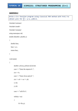TUTORIAL 10 SJEM2231: STRUCTURED PROGRAMMING (C++) 
QUESTION 5 
Write a C++ function program using classical RK4 method with h=0.2 to 
obtain y(1) for 
= y-x, y(0)=2. 
#include<iostream> 
#include<cmath> 
#include<iomanip> 
using namespace std; 
double f(double x,double y) 
{ 
double func; 
func= y-x; 
return func; 
} 
void main() 
{ 
double x,x0,xn,y,y0,h,k1,k2,k3,k4; 
cout << "Enter the stepsize h: "; 
cin >> h; 
cout << "Enter x0,xn and y0: "; 
cin >> x0 >> xn >> y0; 
x=x0; 
y=y0; 
cout << "nXtYn"; 
while(x <xn) 
{ 
k1=f(x,y); 
 