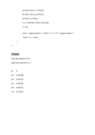 k2=f((x+h/2),(y + k1*h/2)); 
k3=f((x+ h/2) ,(y+k2*h/2)); 
k4=f(x+h, y+h*k3); 
y= y+ (h/6)*(k1+2*k2+2*k3+k4); 
x=x+h; 
cout << setprecision(1) << fixed << x << "t"<< setprecision(6) << 
fixed << y << endl; 
} 
} 
//Output: 
Enter the stepsize h: 0.2 
Enter x0,xn and y0: 0 1 2 
X Y 
0.2 2.421400 
0.4 2.891818 
0.6 3.422106 
0.8 4.025521 
1.0 4.718251 
