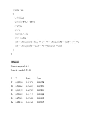while(x < xn) 
{ 
k1=h*f(x,y); 
k2=h*f((x+h/2),(y + k1/2)); 
y= y+ k2; 
x=x+h; 
exact=2/(x*x -2); 
error= exact-y; 
cout << setprecision(1) <<fixed << x << "t"<< setprecision(6) << fixed << y << "t"; 
cout << setprecision(6) << exact << "t" << fabs(error) << endl; 
} 
} 
//Output: 
Enter the stepsize h: 0.1 
Enter x0,xn and y0: 2 2.5 1 
X Y Exact Error 
2.1 0.833950 0.829876 0.004074 
2.2 0.709463 0.704225 0.005238 
2.3 0.613199 0.607903 0.005296 
2.4 0.536859 0.531915 0.004944 
2.5 0.475051 0.470588 0.004462 
2.6 0.424136 0.420168 0.003967 
 