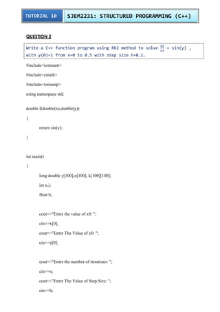 TUTORIAL 10 SJEM2231: STRUCTURED PROGRAMMING (C++) 
QUESTION 2 
Write a C++ function program using RK2 method to solve 
= sin(y) , 
with y(0)=1 from x=0 to 0.5 with step size h=0.1. 
#include<iostream> 
#include<cmath> 
#include<iomanip> 
using namespace std; 
double f(double(x),double(y)) 
{ 
return sin(y); 
} 
int main() 
{ 
long double y[100],x[100], k[100][100]; 
int n,i; 
float h; 
cout<<"Enter the value of x0: "; 
cin>>x[0]; 
cout<<"Enter The Value of y0: "; 
cin>>y[0]; 
cout<<"Enter the number of iterations: "; 
cin>>n; 
cout<<"Enter The Value of Step Size: "; 
cin>>h; 
 