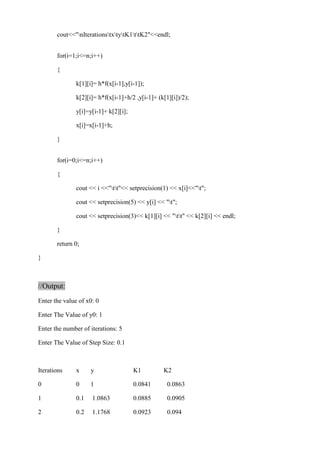 cout<<"nIterationstxtytK1ttK2"<<endl; 
for(i=1;i<=n;i++) 
{ 
k[1][i]= h*f(x[i-1],y[i-1]); 
k[2][i]= h*f(x[i-1]+h/2 ,y[i-1]+ (k[1][i])/2); 
y[i]=y[i-1]+ k[2][i]; 
x[i]=x[i-1]+h; 
} 
for(i=0;i<=n;i++) 
{ 
cout << i <<"tt"<< setprecision(1) << x[i]<<"t"; 
cout << setprecision(5) << y[i] << "t"; 
cout << setprecision(3)<< k[1][i] << "tt" << k[2][i] << endl; 
} 
return 0; 
} 
//Output: 
Enter the value of x0: 0 
Enter The Value of y0: 1 
Enter the number of iterations: 5 
Enter The Value of Step Size: 0.1 
Iterations x y K1 K2 
0 0 1 0.0841 0.0863 
1 0.1 1.0863 0.0885 0.0905 
2 0.2 1.1768 0.0923 0.094 
 