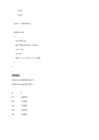 x=x0; 
y=y0; 
cout << "nXttYn"; 
while(x<xn) 
{ 
k1=h*f(x,y); 
k2=h*f((x+h/2),(y + k1/2)); 
y= y+ k2; 
x=x+h; 
cout << x << "tt"<< y <<endl; 
} 
} 
//Output 
Enter no. of subintervals: 5 
Enter x0,xn and y0: 0 0.5 1 
X Y 
0.1 1.08635 
0.2 1.17681 
0.3 1.27082 
0.4 1.36766 
0.5 1.46647 
 