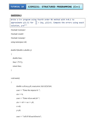 TUTORIAL 10 SJEM2231: STRUCTURED PROGRAMMING (C++) 
QUESTION 3 
Write a C++ program using fourth order RK method with h=0.1 to 
approximate y(1.5) for 
= 2xy, y(1)=1. Compute the errors using exact 
solution, y=ex2-1 
#include<iostream> 
#include<cmath> 
#include<iomanip> 
using namespace std; 
double f(double x,double y) 
{ 
double func; 
func= 2*x*y; 
return func; 
} 
void main() 
{ 
double x,x0,xn,y,y0, exact,error, h,k1,k2,k3,k4; 
cout << "Enter the stepsize h: "; 
cin >> h; 
cout << "Enter x0,xn and y0: "; 
cin >> x0 >> xn >> y0; 
x=x0; 
y=y0; 
cout << "nXtYtExacttErrorn"; 
 