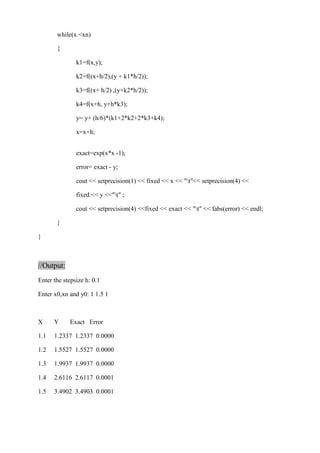 while(x <xn) 
{ 
k1=f(x,y); 
k2=f((x+h/2),(y + k1*h/2)); 
k3=f((x+ h/2) ,(y+k2*h/2)); 
k4=f(x+h, y+h*k3); 
y= y+ (h/6)*(k1+2*k2+2*k3+k4); 
x=x+h; 
exact=exp(x*x -1); 
error= exact - y; 
cout << setprecision(1) << fixed << x << "t"<< setprecision(4) << 
fixed << y <<"t" ; 
cout << setprecision(4) <<fixed << exact << "t" << fabs(error) << endl; 
} 
} 
//Output: 
Enter the stepsize h: 0.1 
Enter x0,xn and y0: 1 1.5 1 
X Y Exact Error 
1.1 1.2337 1.2337 0.0000 
1.2 1.5527 1.5527 0.0000 
1.3 1.9937 1.9937 0.0000 
1.4 2.6116 2.6117 0.0001 
1.5 3.4902 3.4903 0.0001 
 