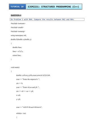 TUTORIAL 10 SJEM2231: STRUCTURED PROGRAMMING (C++) 
QUESTION 4 
Do Problem 1 with RK4. Compare the results between RK2 and RK4. 
#include<iostream> 
#include<cmath> 
#include<iomanip> 
using namespace std; 
double f(double x,double y) 
{ 
double func; 
func= -x*y*y; 
return func; 
} 
void main() 
{ 
double x,x0,xn,y,y0,h,exact,error,k1,k2,k3,k4; 
cout << "Enter the stepsize h: "; 
cin >> h; 
cout << "Enter x0,xn and y0: "; 
cin >> x0 >> xn >> y0; 
x=x0; 
y=y0; 
cout << "nXtYtExactttErrorn"; 
while(x <xn) 
{ 
 