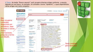 4º Passo: No botão “Buscar assunto” você recupera diversos artigos conforme o assunto
digitado em sua busca, no exemplo, foi utilizado o termo “epidemic”, o qual disponibilizou
vários artigos com texto completo.
Obs:
Para recuperar
conteúdos
disponíveis em
periódicos, base
de dados e outras
fontes
internacionais,
pesquise o termo
em INGLÊS.
Texto completo
para download
 
