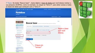 7º Passo: No botão “Buscar base” , basta digitar a base de dados que você deseja realisar a
sua pesquisa (SCOPUS), como no exemplo, ou clique na “letra S”, para obter acesso a todas
as bases de dados que começam com a “letra S”.
Digite a base
que você
deseja.
Clique em
“enviar”
 