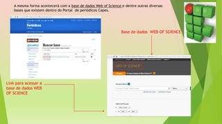 A mesma forma acontecerá com a base de dados Web of Science e dentre outras diversas
bases que existem dentro do Portal de periódicos Capes.
Link para acessar a
base de dados WEB
OF SCIENCE
Base de dados WEB OF SCIENCE
 