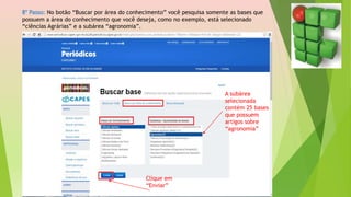 8º Passo: No botão “Buscar por área do conhecimento” você pesquisa somente as bases que
possuem a área do conhecimento que você deseja, como no exemplo, está selecionado
“ciências Agrárias” e a subárea “agronomia”.
A subárea
selecionada
contém 25 bases
que possuem
artigos sobre
“agronomia”
Clique em
“Enviar”
 