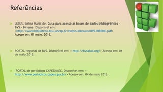 Referências
 JESUS, Selma Maria de. Guia para acesso às bases de dados bibliográficos –
BVS – Bireme. Disponível em:
<http://www.biblioteca.btu.unesp.br/Home/Manuais/BVS-BIREME.pdf>
Acesso em: 01 maio. 2016.
 PORTAL regional da BVS. Disponível em: < http://bvsalud.org/> Acesso em: 04
de maio 2016.
 PORTAL de periódicos CAPES/MEC. Disponível em: <
http://www.periodicos.capes.gov.br/> Acesso em: 04 de maio 2016.
 