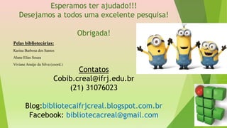 Esperamos ter ajudado!!!
Desejamos a todos uma excelente pesquisa!
Obrigada!
Contatos
Cobib.creal@ifrj.edu.br
(21) 31076023
Blog:bibliotecaifrjcreal.blogspot.com.br
Facebook: bibliotecacreal@gmail.com
Pelas bibliotecárias:
Karina Barbosa dos Santos
Alane Elias Souza
Viviane Araújo da Silva (coord.)
 
