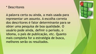 * Descritores
A palavra certa ou ainda, a mais usada para
representar um assunto. A escolha correta
dos descritores é fator determinante para se
obter uma pesquisa de boa qualidade. O
usuário pode ainda, definir o período, o
idioma, o país de publicação, etc. Quanto
mais completa for a estratégia de busca,
melhores serão os resultados.
 