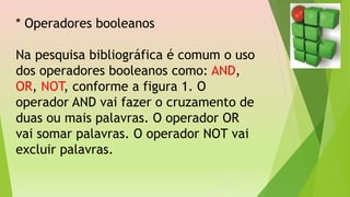 * Operadores booleanos
Na pesquisa bibliográfica é comum o uso
dos operadores booleanos como: AND,
OR, NOT, conforme a figura 1. O
operador AND vai fazer o cruzamento de
duas ou mais palavras. O operador OR
vai somar palavras. O operador NOT vai
excluir palavras.
 