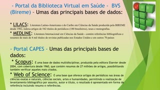 - Portal da Biblioteca Virtual em Saúde - BVS
(Bireme) – Umas das principais bases de dados:
* LILACS: Literatura Latino-Americana e do Caribe em Ciências da Saúde produzida pela BIREME
desde 1982, indexa artigos de 542 títulos de periódicos (180 brasileiros), teses e monografias.
* MEDLINE: Literatura Internacional em Ciências da Saúde - contém referências bibliográficas e
resumos de mais de 4 mil títulos de revistas publicadas nos Estados Unidos e em outros 70 países
- Portal CAPES - Umas das principais bases de
dados:
* Scopus: É uma base de dados multidisciplinar, produzida pela editora Elsevier desde
2004, com cobertura desde 1960, que contém resumos de 27 milhões de artigos, possibilitando
também verificar aqueles mais citados.
* Web of Science: É uma base que oferece artigos de periódicos nas áreas de
ciências exatas e naturais, ciências sociais, artes e humanidades, permitindo a realização de
levantamento bibliográfico por assunto, autor e título, o resultado é apresentado em forma de
referência incluindo resumo e referências.
 